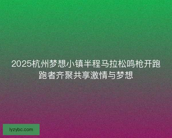 2025杭州梦想小镇半程马拉松鸣枪开跑跑者齐聚共享激情与梦想
