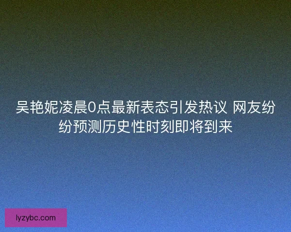 吴艳妮凌晨0点最新表态引发热议 网友纷纷预测历史性时刻即将到来