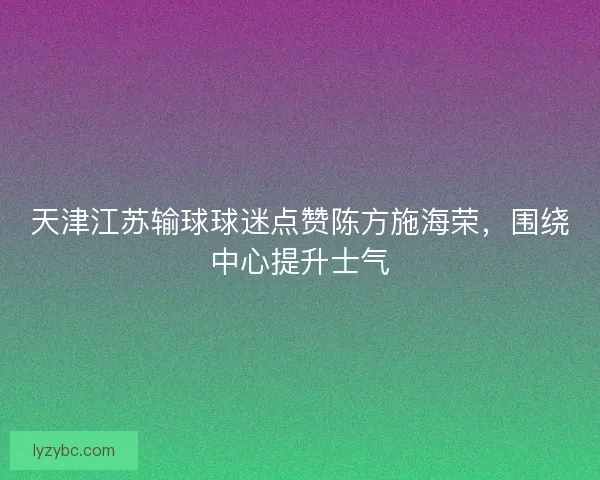 天津江苏输球球迷点赞陈方施海荣，围绕中心提升士气