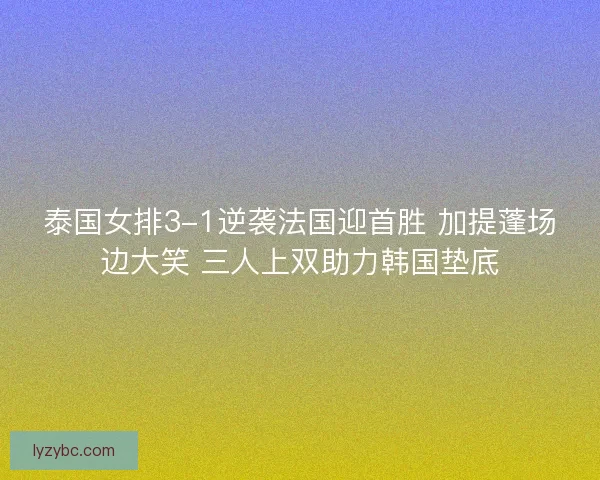 泰国女排3-1逆袭法国迎首胜 加提蓬场边大笑 三人上双助力韩国垫底