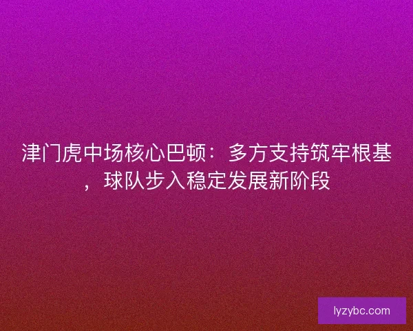 津门虎中场核心巴顿：多方支持筑牢根基，球队步入稳定发展新阶段