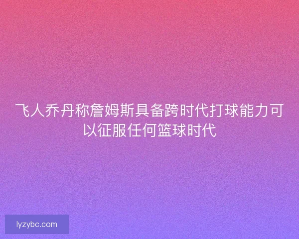 飞人乔丹称詹姆斯具备跨时代打球能力可以征服任何篮球时代 飞人乔丹称詹姆斯具备跨时代打球能力可以征服任何篮球时代