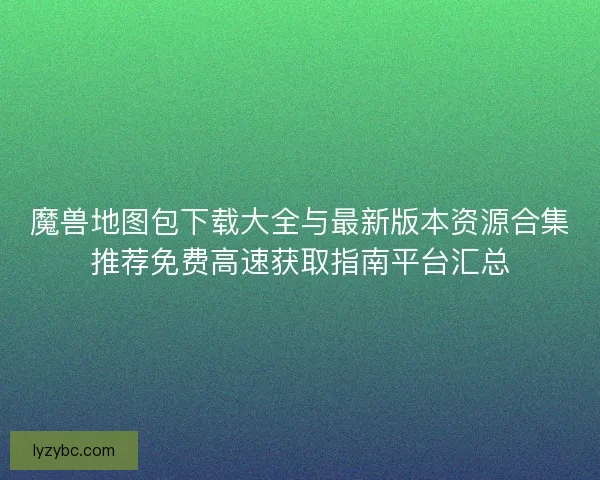 魔兽地图包下载大全与最新版本资源合集推荐免费高速获取指南平台汇总