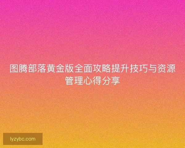 图腾部落黄金版全面攻略提升技巧与资源管理心得分享