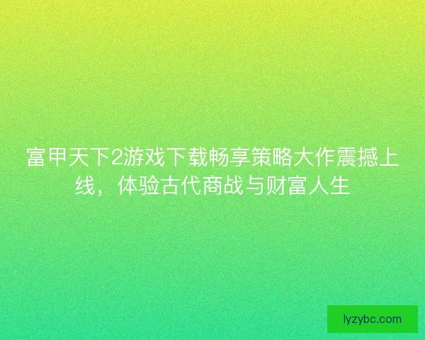 富甲天下2游戏下载畅享策略大作震撼上线，体验古代商战与财富人生