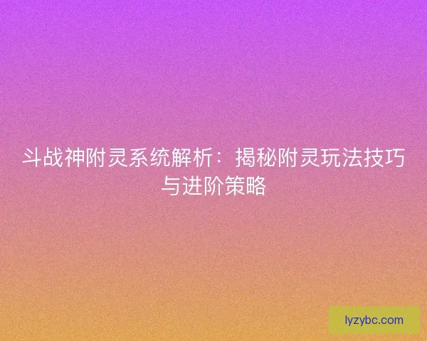 斗战神附灵系统解析：揭秘附灵玩法技巧与进阶策略
