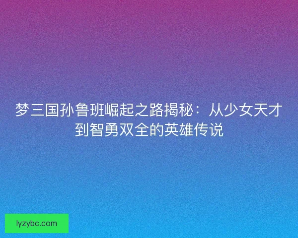 梦三国孙鲁班崛起之路揭秘：从少女天才到智勇双全的英雄传说