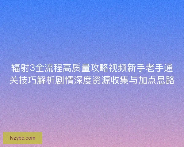 辐射3全流程高质量攻略视频新手老手通关技巧解析剧情深度资源收集与加点思路