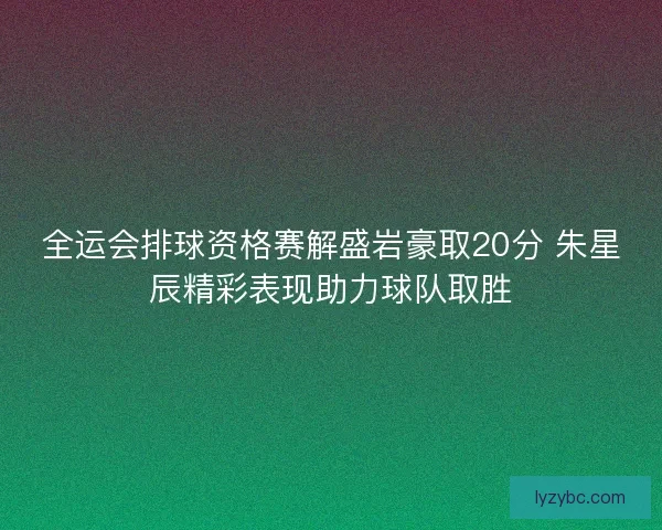 全运会排球资格赛解盛岩豪取20分 朱星辰精彩表现助力球队取胜