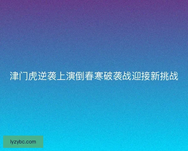 津门虎逆袭上演倒春寒破袭战迎接新挑战