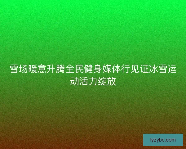 雪场暖意升腾全民健身媒体行见证冰雪运动活力绽放