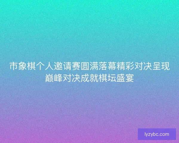 市象棋个人邀请赛圆满落幕精彩对决呈现巅峰对决成就棋坛盛宴