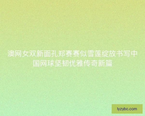 澳网女双新面孔郑赛赛似雪莲绽放书写中国网球坚韧优雅传奇新篇