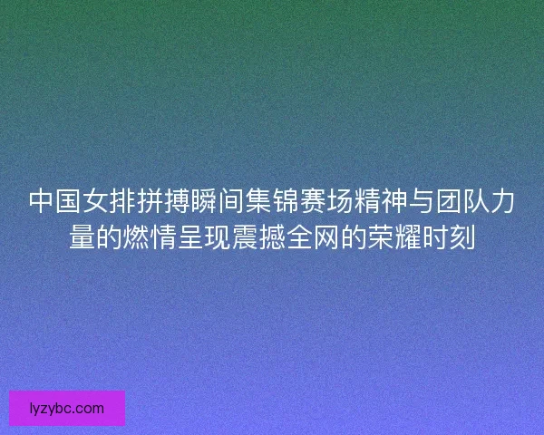 中国女排拼搏瞬间集锦赛场精神与团队力量的燃情呈现震撼全网的荣耀时刻