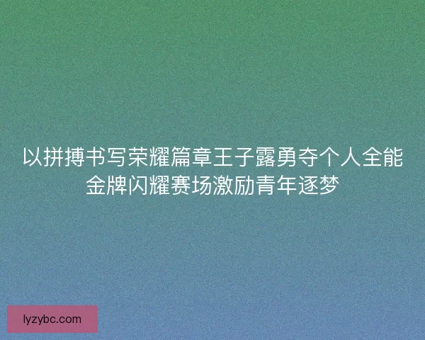 以拼搏书写荣耀篇章王子露勇夺个人全能金牌闪耀赛场激励青年逐梦 以拼搏书写荣耀篇章王子露勇夺个人全能金牌闪耀赛场激励青年逐梦