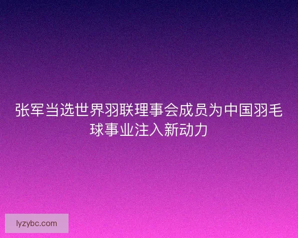 张军当选世界羽联理事会成员为中国羽毛球事业注入新动力