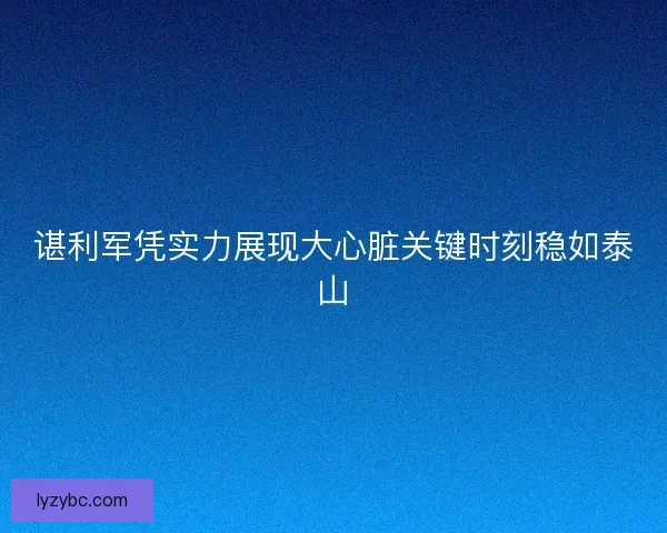 谌利军凭实力展现大心脏关键时刻稳如泰山