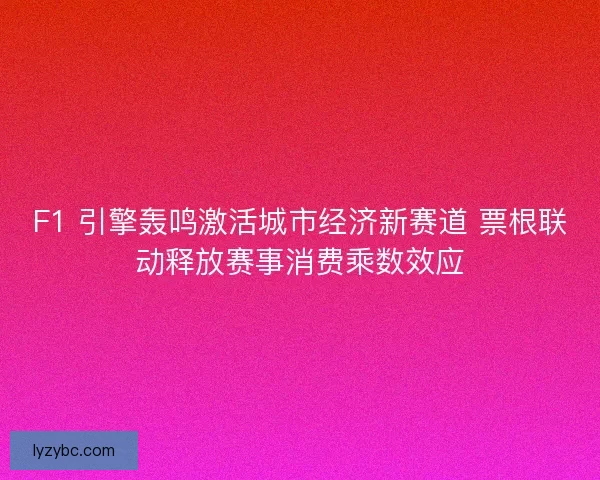 F1 引擎轰鸣激活城市经济新赛道 票根联动释放赛事消费乘数效应
