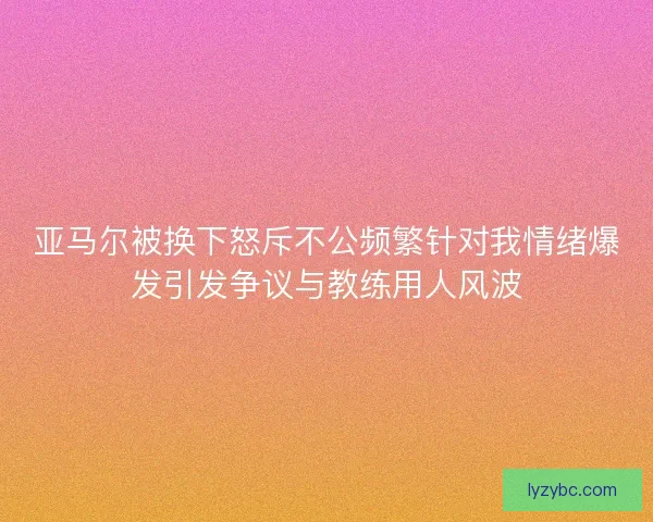 亚马尔被换下怒斥不公频繁针对我情绪爆发引发争议与教练用人风波