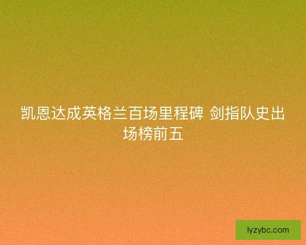 凯恩达成英格兰百场里程碑 剑指队史出场榜前五 凯恩达成英格兰百场里程碑 剑指队史出场榜前五