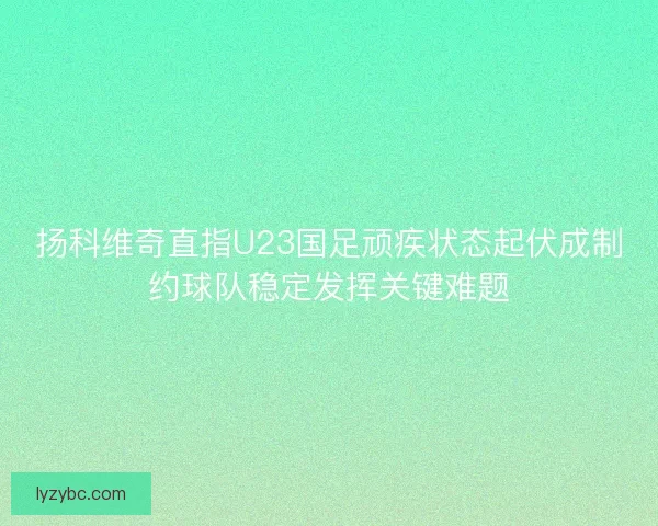 扬科维奇直指U23国足顽疾状态起伏成制约球队稳定发挥关键难题