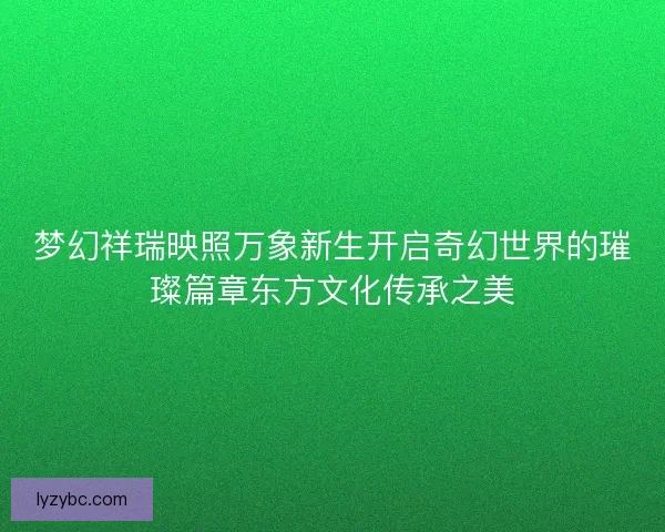 梦幻祥瑞映照万象新生开启奇幻世界的璀璨篇章东方文化传承之美