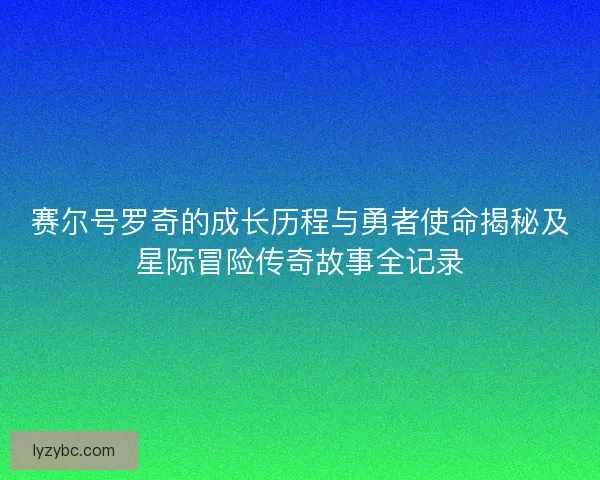 赛尔号罗奇的成长历程与勇者使命揭秘及星际冒险传奇故事全记录