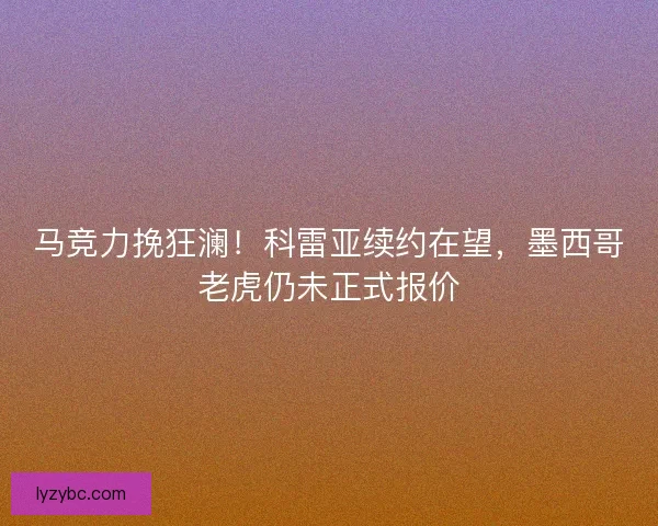 马竞力挽狂澜！科雷亚续约在望，墨西哥老虎仍未正式报价