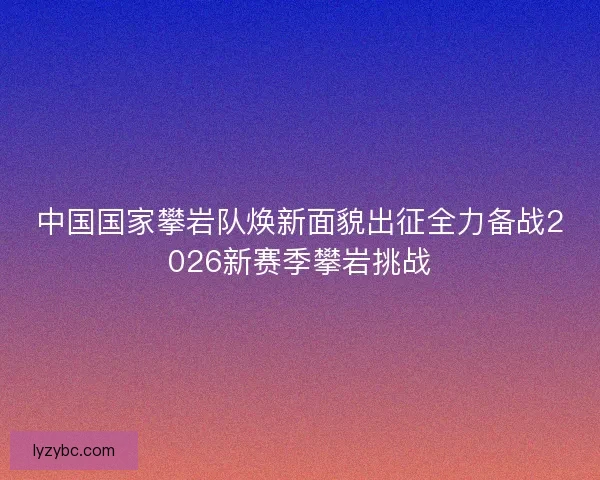 中国国家攀岩队焕新面貌出征全力备战2026新赛季攀岩挑战