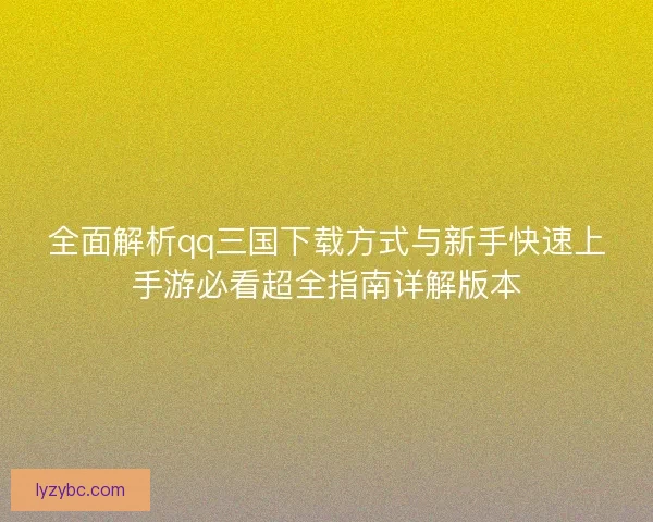 全面解析qq三国下载方式与新手快速上手游必看超全指南详解版本