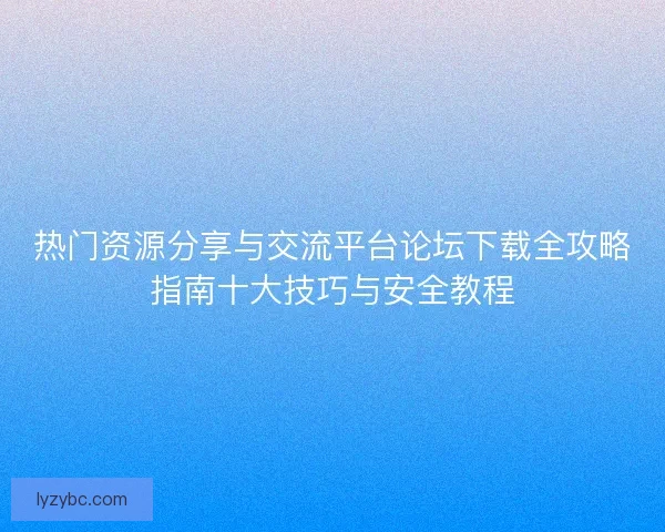 热门资源分享与交流平台论坛下载全攻略指南十大技巧与安全教程