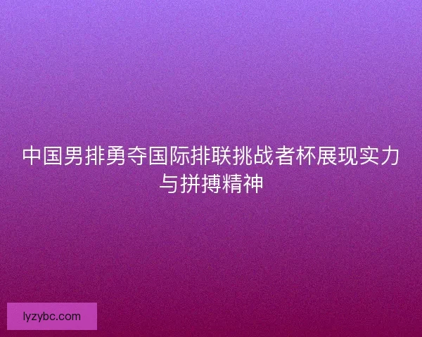 中国男排勇夺国际排联挑战者杯展现实力与拼搏精神