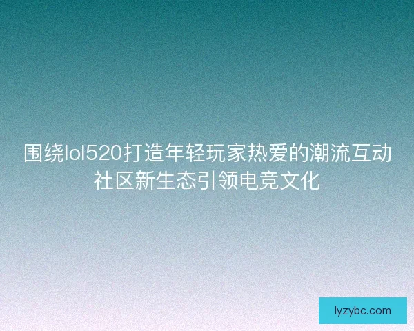 围绕lol520打造年轻玩家热爱的潮流互动社区新生态引领电竞文化 围绕lol520打造年轻玩家热爱的潮流互动社区新生态引领电竞文化