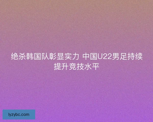 绝杀韩国队彰显实力 中国U22男足持续提升竞技水平 绝杀韩国队彰显实力 中国U22男足持续提升竞技水平