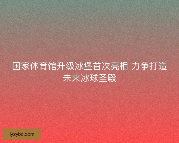 国家体育馆升级冰堡首次亮相 力争打造未来冰球圣殿 国家体育馆升级冰堡首次亮相 力争打造未来冰球圣殿