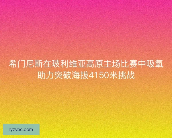 希门尼斯在玻利维亚高原主场比赛中吸氧助力突破海拔4150米挑战 希门尼斯在玻利维亚高原主场比赛中吸氧助力突破海拔4150米挑战