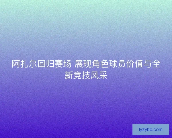 阿扎尔回归赛场 展现角色球员价值与全新竞技风采