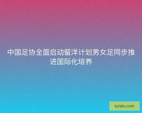 中国足协全面启动留洋计划男女足同步推进国际化培养