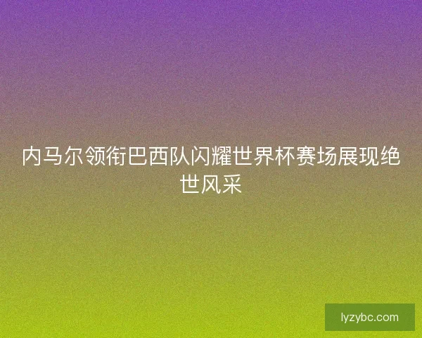 内马尔领衔巴西队闪耀世界杯赛场展现绝世风采