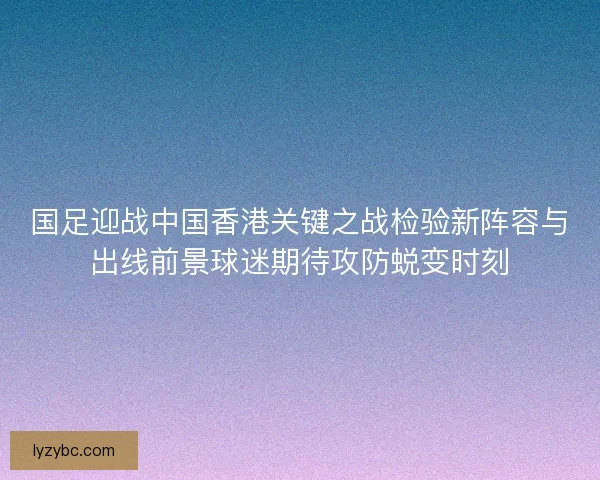 国足迎战中国香港关键之战检验新阵容与出线前景球迷期待攻防蜕变时刻