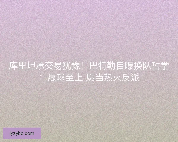 库里坦承交易犹豫！巴特勒自曝换队哲学：赢球至上 愿当热火反派