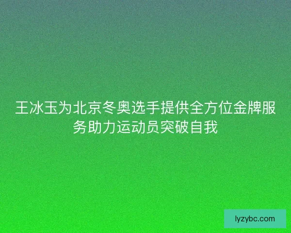 王冰玉为北京冬奥选手提供全方位金牌服务助力运动员突破自我