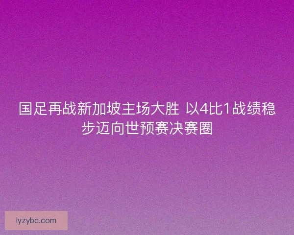 国足再战新加坡主场大胜 以4比1战绩稳步迈向世预赛决赛圈