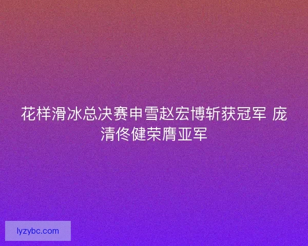 花样滑冰总决赛申雪赵宏博斩获冠军 庞清佟健荣膺亚军