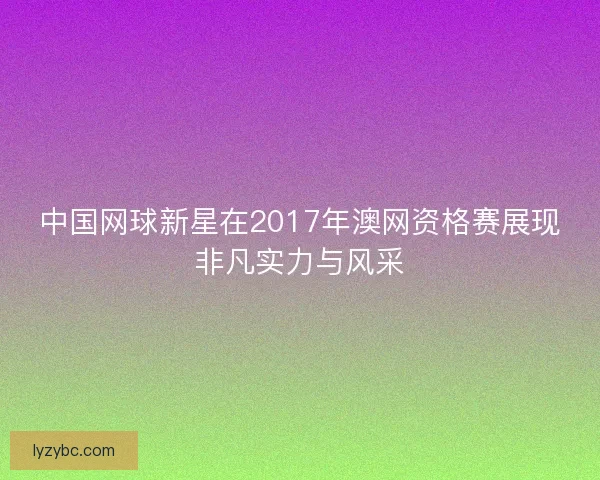 中国网球新星在2017年澳网资格赛展现非凡实力与风采