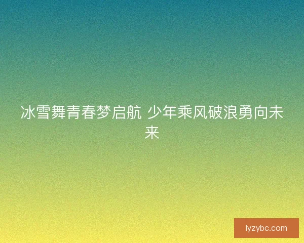 冰雪舞青春梦启航 少年乘风破浪勇向未来